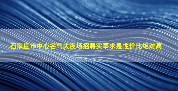 石家庄市中心名气大夜场招聘实事求是性价比绝对高